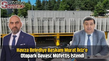 Havza Belediye Başkanı Murat İkiz’e Otopark Davası: Müfettiş İstendi